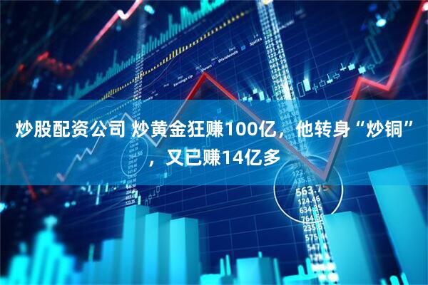 炒股配资公司 炒黄金狂赚100亿，他转身“炒铜”，又已赚14亿多