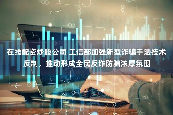 在线配资炒股公司 工信部加强新型诈骗手法技术反制，推动形成全民反诈防骗浓厚氛围
