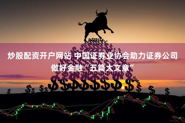 炒股配资开户网站 中国证券业协会助力证券公司做好金融“五篇大文章”