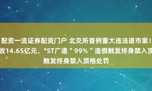 配资一流证券配资门户 北交所首例重大违法退市案！虚增营收14.65亿元，*ST广道＂99%＂造假触发终身禁入顶格处罚