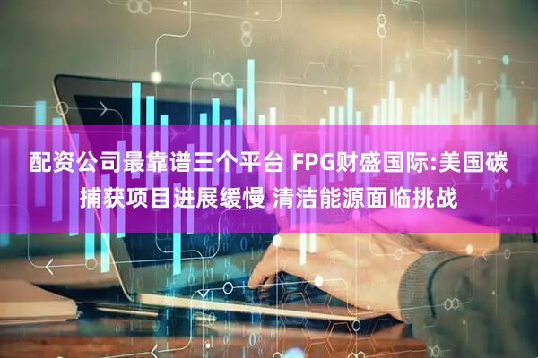 配资公司最靠谱三个平台 FPG财盛国际:美国碳捕获项目进展缓慢 清洁能源面临挑战