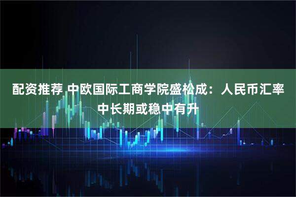 配资推荐 中欧国际工商学院盛松成：人民币汇率中长期或稳中有升