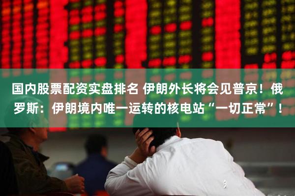 国内股票配资实盘排名 伊朗外长将会见普京！俄罗斯：伊朗境内唯一运转的核电站“一切正常”！