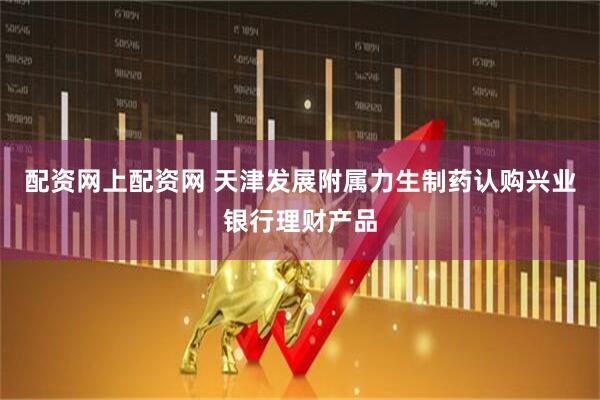 配资网上配资网 天津发展附属力生制药认购兴业银行理财产品