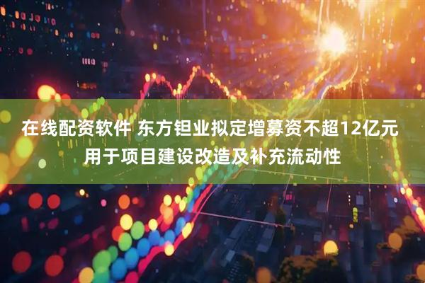 在线配资软件 东方钽业拟定增募资不超12亿元 用于项目建设改造及补充流动性