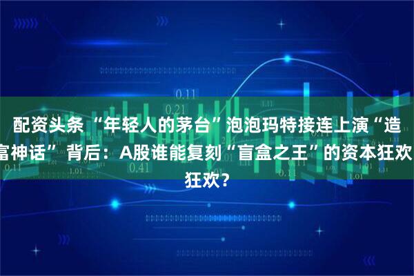 配资头条 “年轻人的茅台”泡泡玛特接连上演“造富神话” 背后：A股谁能复刻“盲盒之王”的资本狂欢？