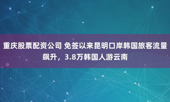 重庆股票配资公司 免签以来昆明口岸韩国旅客流量飙升，3.8万韩国人游云南