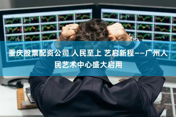 重庆股票配资公司 人民至上 艺启新程——广州人民艺术中心盛大启用