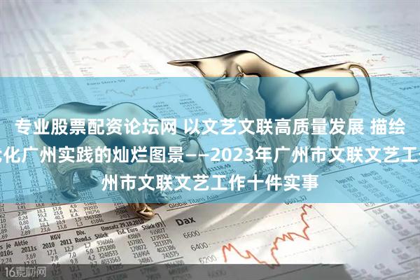 专业股票配资论坛网 以文艺文联高质量发展 描绘中国式现代化广州实践的灿烂图景——2023年广州市文联文艺工作十件实事