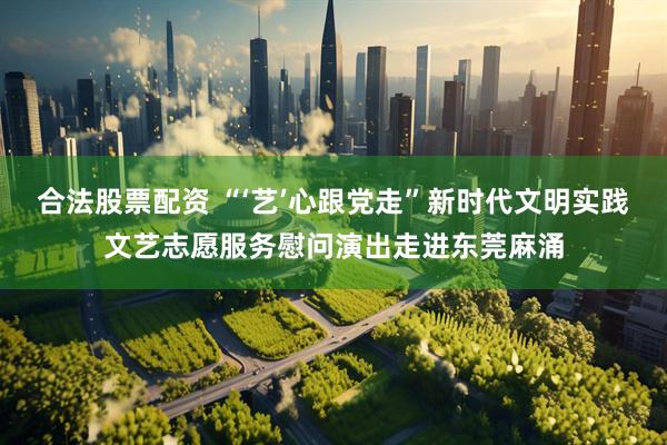合法股票配资 “‘艺’心跟党走”新时代文明实践文艺志愿服务慰问演出走进东莞麻涌