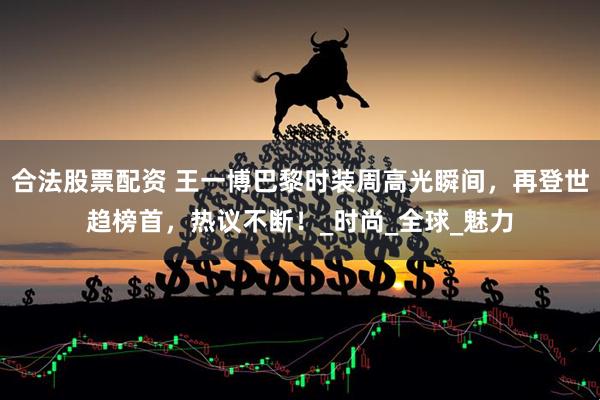 合法股票配资 王一博巴黎时装周高光瞬间，再登世趋榜首，热议不断！_时尚_全球_魅力