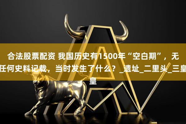 合法股票配资 我国历史有1500年“空白期”，无任何史料记载，当时发生了什么？_遗址_二里头_三皇