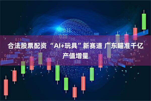 合法股票配资 “AI+玩具”新赛道 广东瞄准千亿产值增量