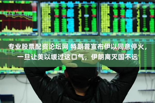 专业股票配资论坛网 特朗普宣布伊以同意停火，一旦让美以缓过这口气，伊朗离灭国不远