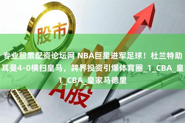 专业股票配资论坛网 NBA巨星进军足球！杜兰特助巴黎圣日耳曼4-0横扫皇马，跨界投资引爆体育圈_1_CBA_皇家马德里