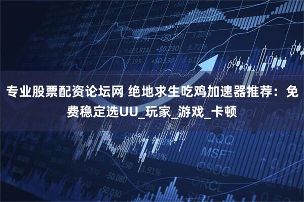专业股票配资论坛网 绝地求生吃鸡加速器推荐：免费稳定选UU_玩家_游戏_卡顿