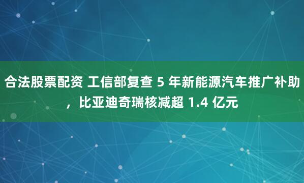 合法股票配资 工信部复查 5 年新能源汽车推广补助，比亚迪奇瑞核减超 1.4 亿元