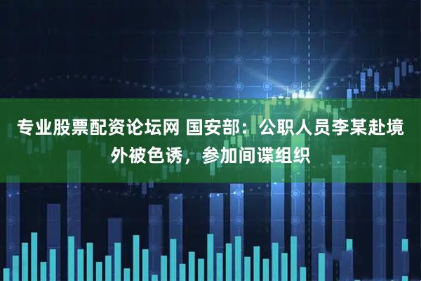 专业股票配资论坛网 国安部：公职人员李某赴境外被色诱，参加间谍组织