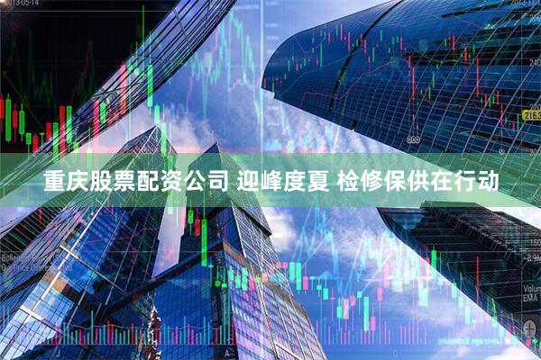 重庆股票配资公司 迎峰度夏 检修保供在行动