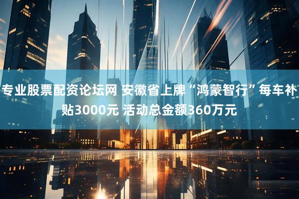 专业股票配资论坛网 安徽省上牌“鸿蒙智行”每车补贴3000元 活动总金额360万元