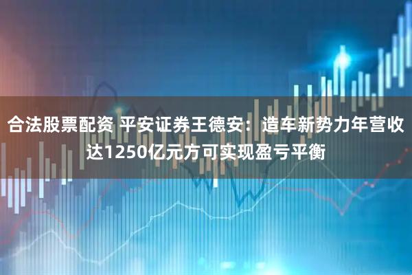 合法股票配资 平安证券王德安：造车新势力年营收达1250亿元方可实现盈亏平衡