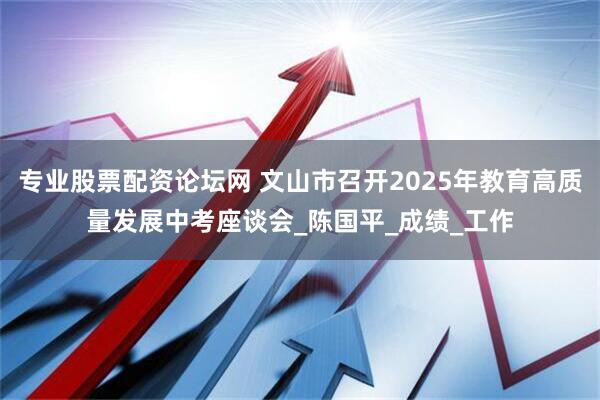 专业股票配资论坛网 文山市召开2025年教育高质量发展中考座谈会_陈国平_成绩_工作