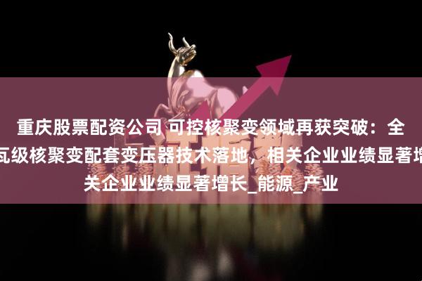 重庆股票配资公司 可控核聚变领域再获突破：全球首例百万千瓦级核聚变配套变压器技术落地，相关企业业绩显著增长_能源_产业