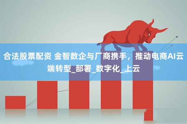 合法股票配资 金智数企与厂商携手，推动电商AI云端转型_部署_数字化_上云
