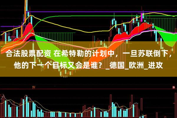 合法股票配资 在希特勒的计划中，一旦苏联倒下，他的下一个目标又会是谁？_德国_欧洲_进攻