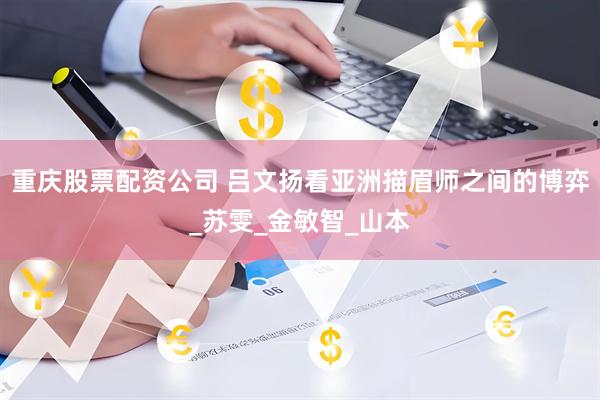 重庆股票配资公司 吕文扬看亚洲描眉师之间的博弈_苏雯_金敏智_山本