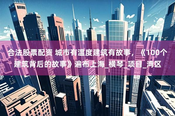 合法股票配资 城市有温度建筑有故事，《100个建筑背后的故事》遍布上海_横琴_项目_湾区