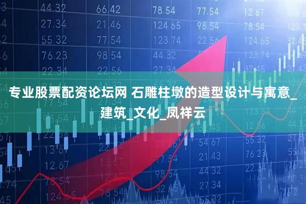 专业股票配资论坛网 石雕柱墩的造型设计与寓意_建筑_文化_凤祥云