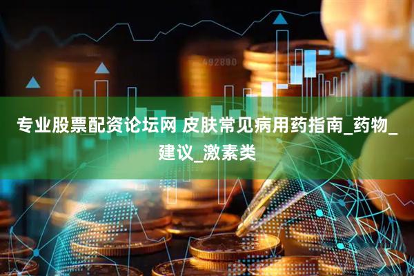 专业股票配资论坛网 皮肤常见病用药指南_药物_建议_激素类