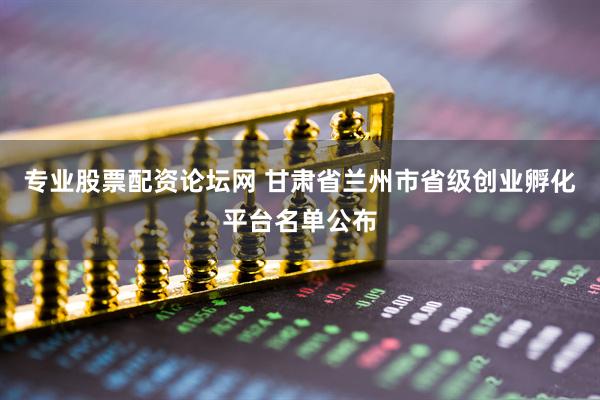 专业股票配资论坛网 甘肃省兰州市省级创业孵化平台名单公布