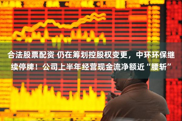合法股票配资 仍在筹划控股权变更，中环环保继续停牌！公司上半年经营现金流净额近“腰斩”