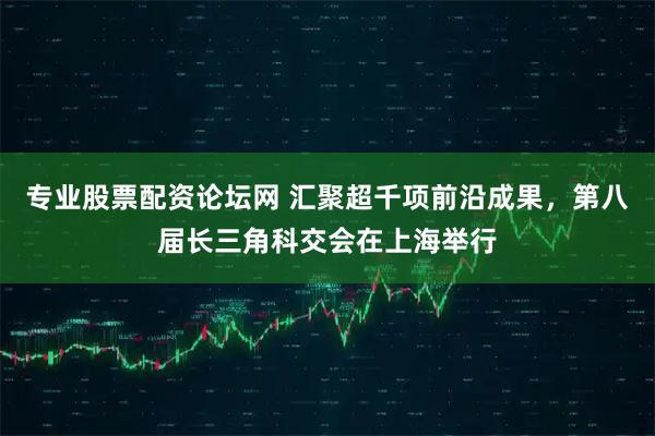 专业股票配资论坛网 汇聚超千项前沿成果，第八届长三角科交会在上海举行