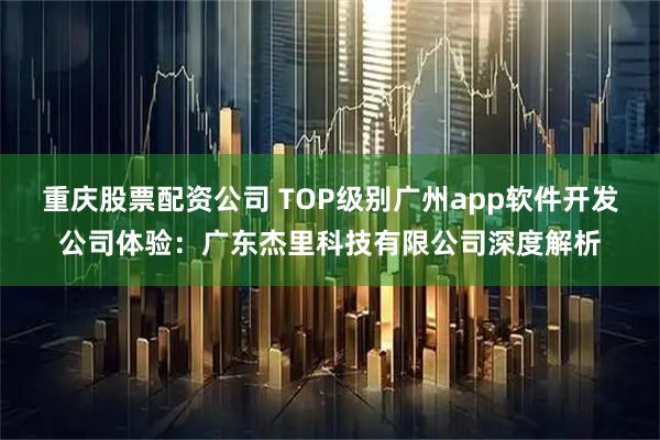 重庆股票配资公司 TOP级别广州app软件开发公司体验:广东杰里科技有限公司深度解析