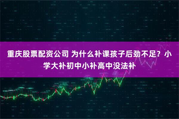 重庆股票配资公司 为什么补课孩子后劲不足?小学大补初中小补高中没法补