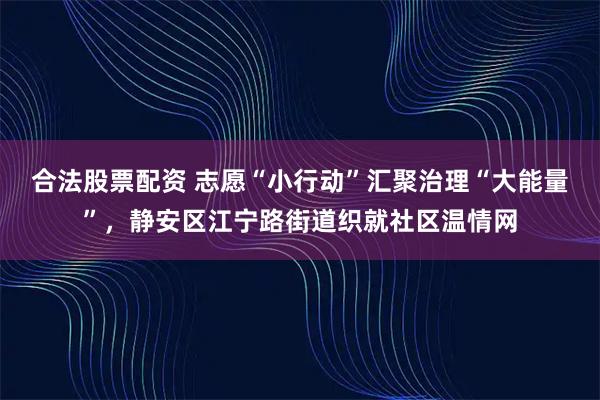 合法股票配资 志愿“小行动”汇聚治理“大能量”，静安区江宁路街道织就社区温情网