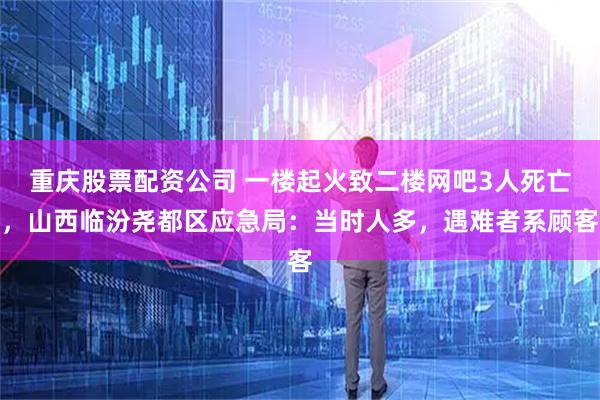 重庆股票配资公司 一楼起火致二楼网吧3人死亡，山西临汾尧都区应急局：当时人多，遇难者系顾客