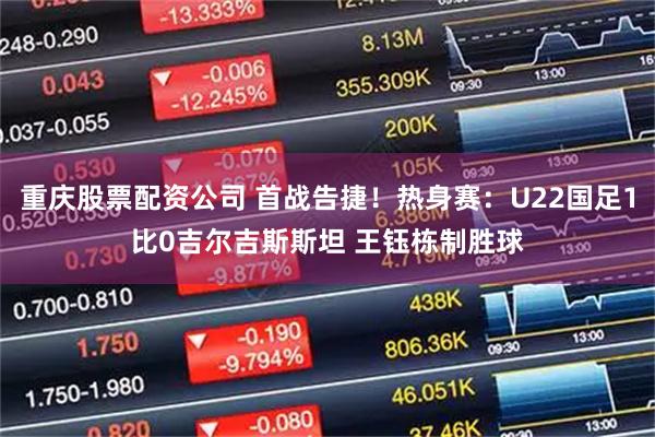 重庆股票配资公司 首战告捷！热身赛：U22国足1比0吉尔吉斯斯坦 王钰栋制胜球