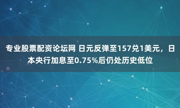 专业股票配资论坛网 日元反弹至157兑1美元，日本央行加息至0.75%后仍处历史低位