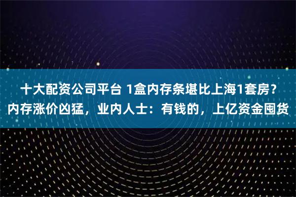 十大配资公司平台 1盒内存条堪比上海1套房？内存涨价凶猛，业内人士：有钱的，上亿资金囤货