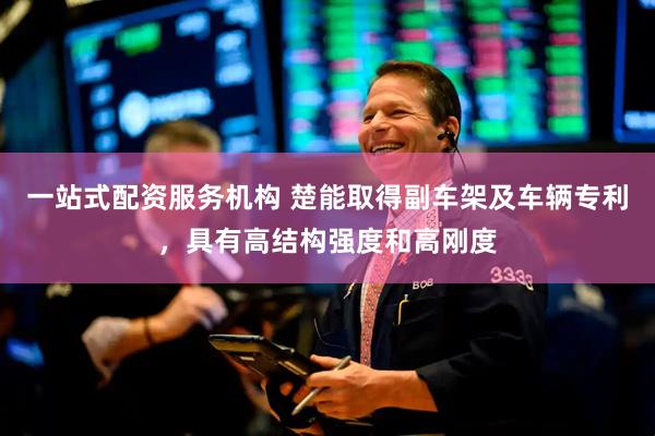 一站式配资服务机构 楚能取得副车架及车辆专利，具有高结构强度和高刚度