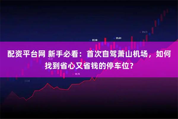 配资平台网 新手必看：首次自驾萧山机场，如何找到省心又省钱的停车位？