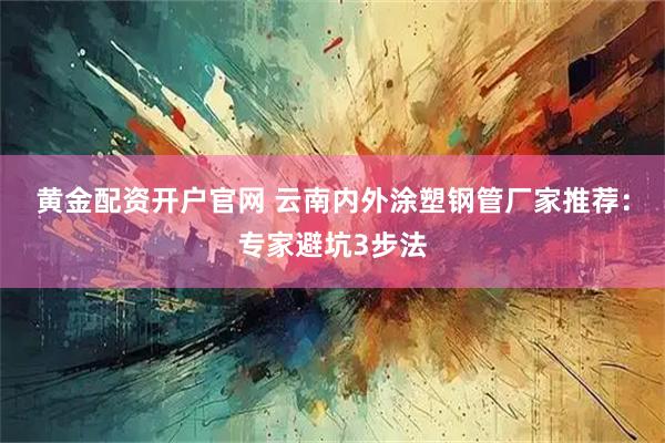 黄金配资开户官网 云南内外涂塑钢管厂家推荐：专家避坑3步法