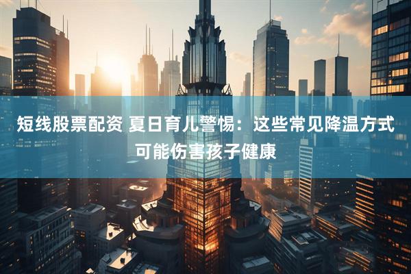 短线股票配资 夏日育儿警惕：这些常见降温方式可能伤害孩子健康