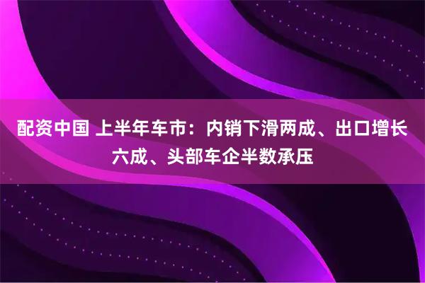 配资中国 上半年车市：内销下滑两成、出口增长六成、头部车企半数承压