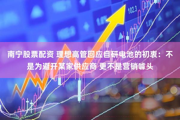南宁股票配资 理想高管回应自研电池的初衷：不是为避开某家供应商 更不是营销噱头