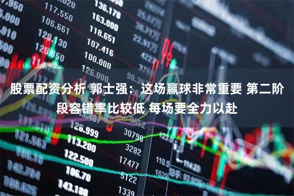 股票配资分析 郭士强：这场赢球非常重要 第二阶段容错率比较低 每场要全力以赴